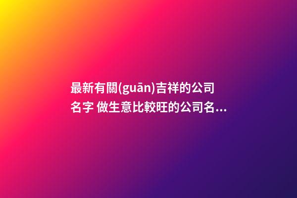 最新有關(guān)吉祥的公司名字 做生意比較旺的公司名字,起名之家